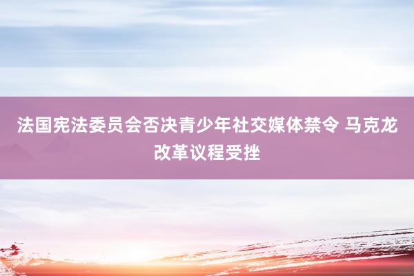 法国宪法委员会否决青少年社交媒体禁令 马克龙改革议程受挫