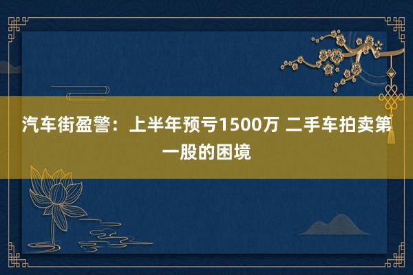 汽车街盈警：上半年预亏1500万 二手车拍卖第一股的困境