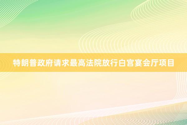特朗普政府请求最高法院放行白宫宴会厅项目