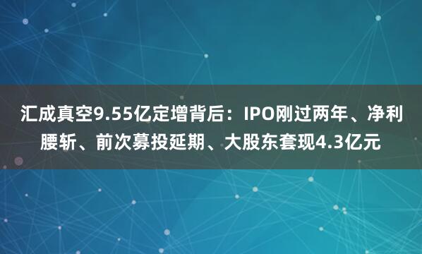 汇成真空9.55亿定增背后：IPO刚过两年、净利腰斩、前次募投延期、大股东套现4.3亿元