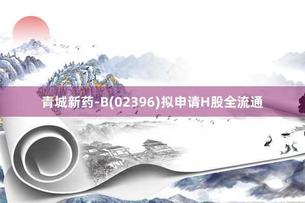 青城新药-B(02396)拟申请H股全流通