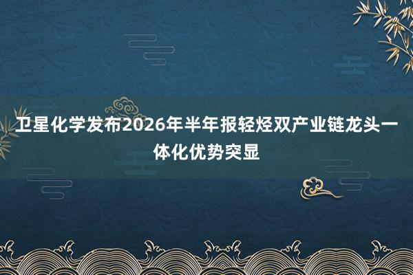卫星化学发布2026年半年报轻烃双产业链龙头一体化优势突显