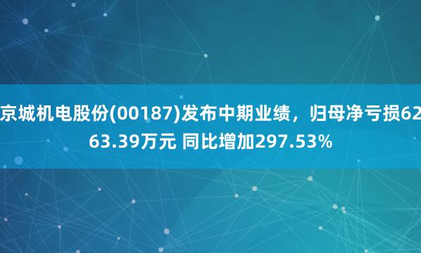京城机电股份(00187)发布中期业绩，归母净亏损6263.39万元 同比增加297.53%