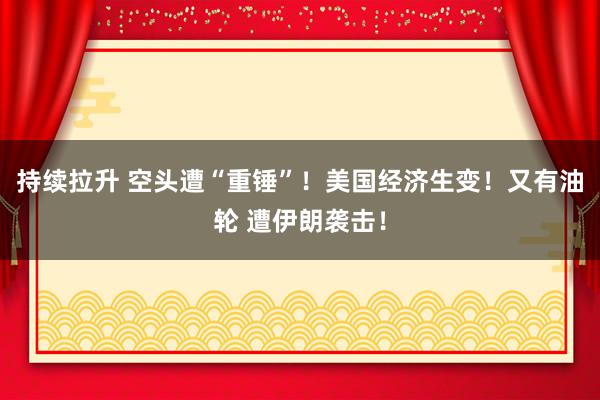 持续拉升 空头遭“重锤”！美国经济生变！又有油轮 遭伊朗袭击！