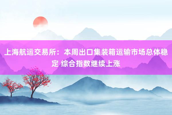 上海航运交易所：本周出口集装箱运输市场总体稳定 综合指数继续上涨