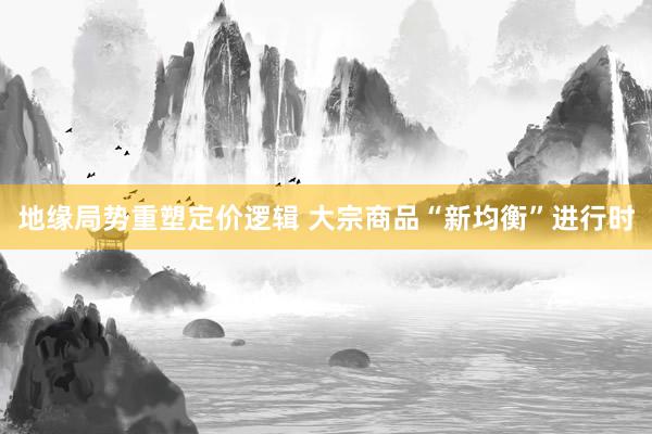 地缘局势重塑定价逻辑 大宗商品“新均衡”进行时