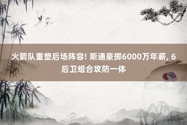 火箭队重塑后场阵容! 斯通豪掷6000万年薪, 6后卫组合攻防一体