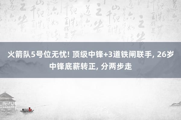 火箭队5号位无忧! 顶级中锋+3道铁闸联手, 26岁中锋底薪转正, 分两步走