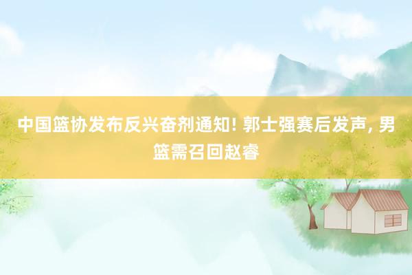 中国篮协发布反兴奋剂通知! 郭士强赛后发声, 男篮需召回赵睿