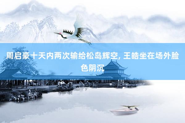 周启豪十天内两次输给松岛辉空, 王皓坐在场外脸色阴沉