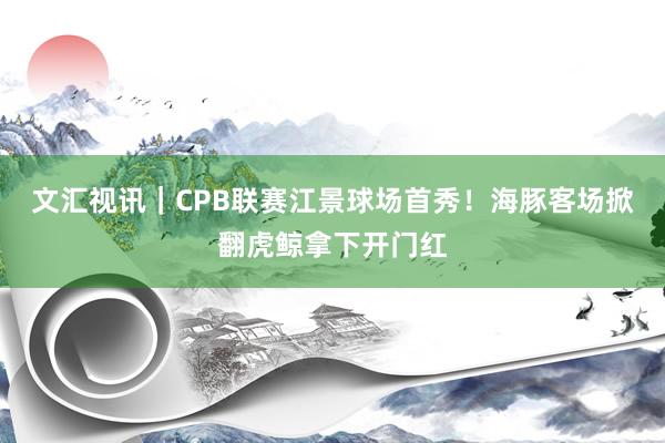 文汇视讯｜CPB联赛江景球场首秀！海豚客场掀翻虎鲸拿下开门红
