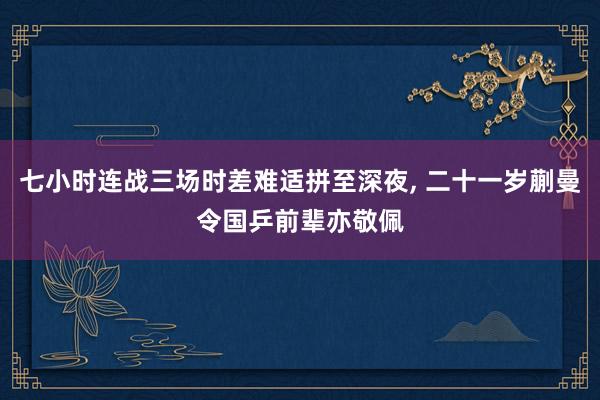 七小时连战三场时差难适拼至深夜, 二十一岁蒯曼令国乒前辈亦敬佩