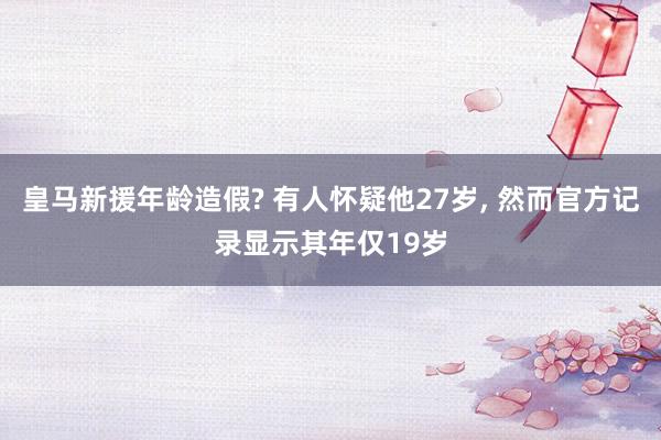 皇马新援年龄造假? 有人怀疑他27岁, 然而官方记录显示其年仅19岁