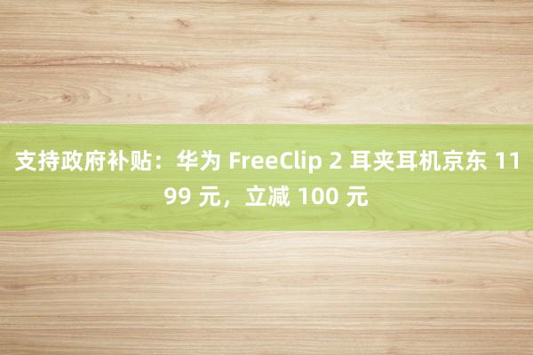 支持政府补贴：华为 FreeClip 2 耳夹耳机京东 1199 元，立减 100 元
