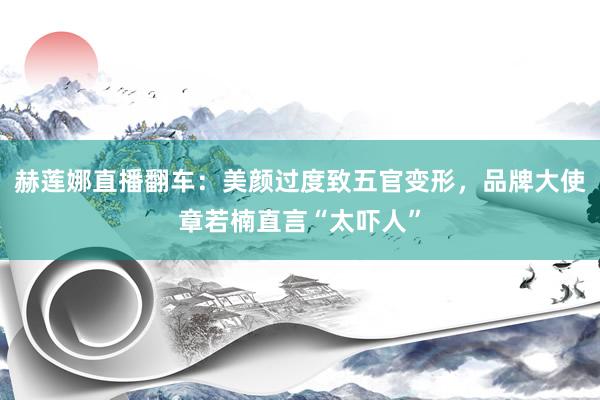 赫莲娜直播翻车：美颜过度致五官变形，品牌大使章若楠直言“太吓人”