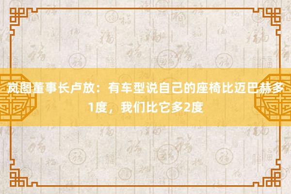 岚图董事长卢放：有车型说自己的座椅比迈巴赫多1度，我们比它多2度