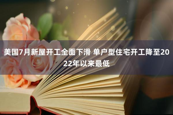 美国7月新屋开工全面下滑 单户型住宅开工降至2022年以来最低