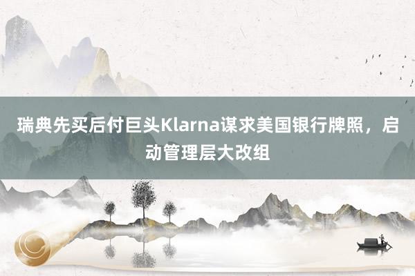 瑞典先买后付巨头Klarna谋求美国银行牌照，启动管理层大改组