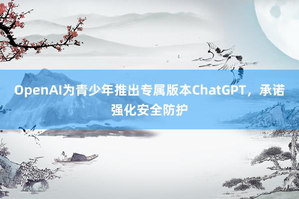 OpenAI为青少年推出专属版本ChatGPT，承诺强化安全防护
