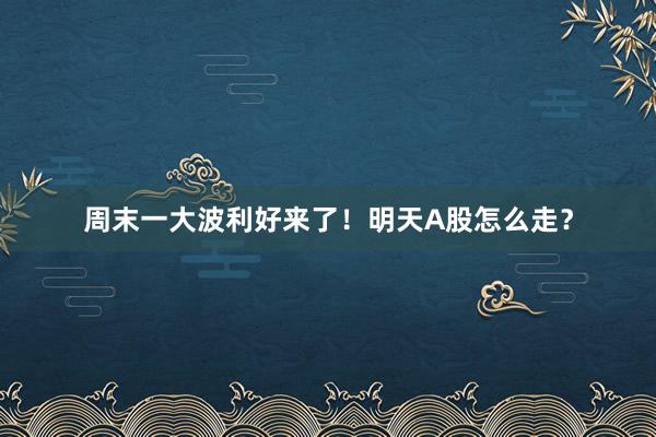 周末一大波利好来了！明天A股怎么走？