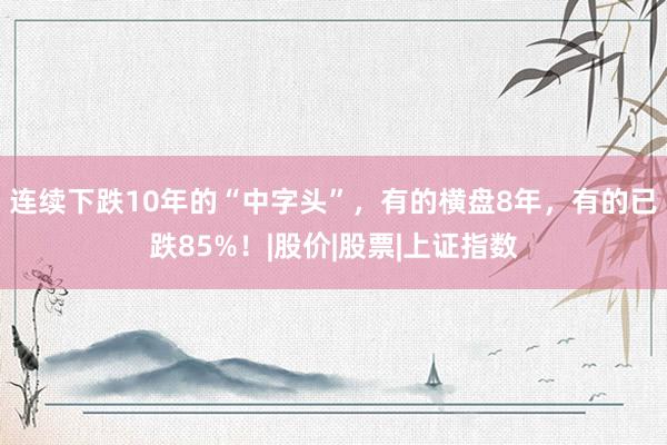 连续下跌10年的“中字头”，有的横盘8年，有的已跌85%！|股价|股票|上证指数