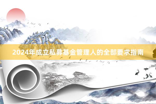 2024年成立私募基金管理人的全部要求指南