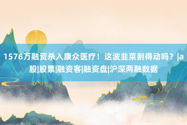 1576万融资杀入康众医疗！这波韭菜割得动吗？|a股|股票|融资客|融资盘|沪深两融数据