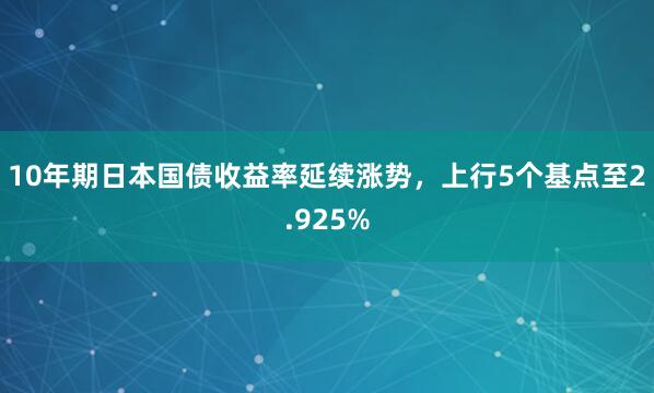 10年期日本国债收益率延续涨势，上行5个基点至2.925%