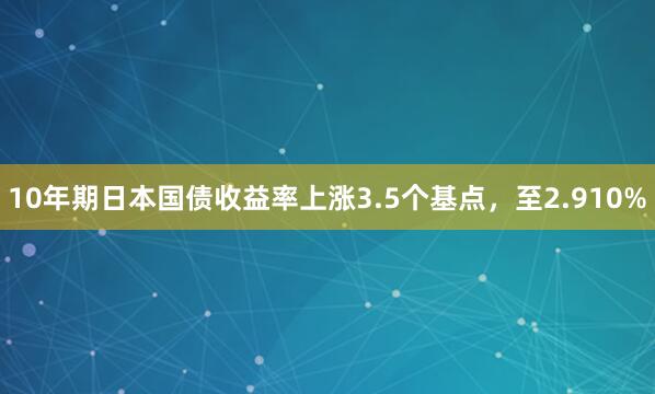 10年期日本国债收益率上涨3.5个基点，至2.910%