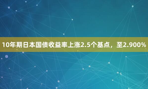 10年期日本国债收益率上涨2.5个基点，至2.900%