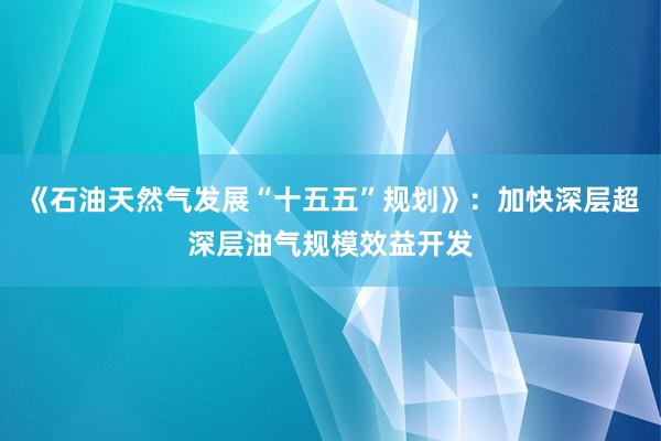 《石油天然气发展“十五五”规划》：加快深层超深层油气规模效益开发