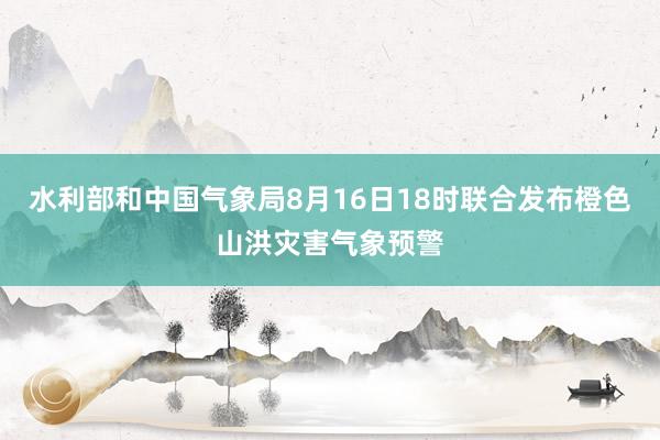 水利部和中国气象局8月16日18时联合发布橙色山洪灾害气象预警