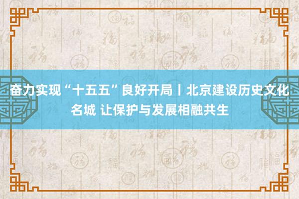 奋力实现“十五五”良好开局丨北京建设历史文化名城 让保护与发展相融共生