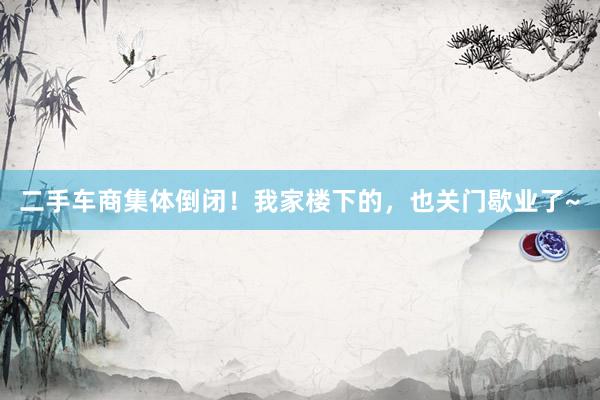 二手车商集体倒闭！我家楼下的，也关门歇业了~