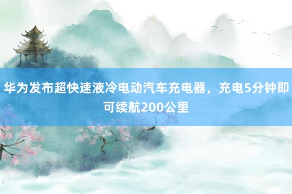 华为发布超快速液冷电动汽车充电器，充电5分钟即可续航200公里