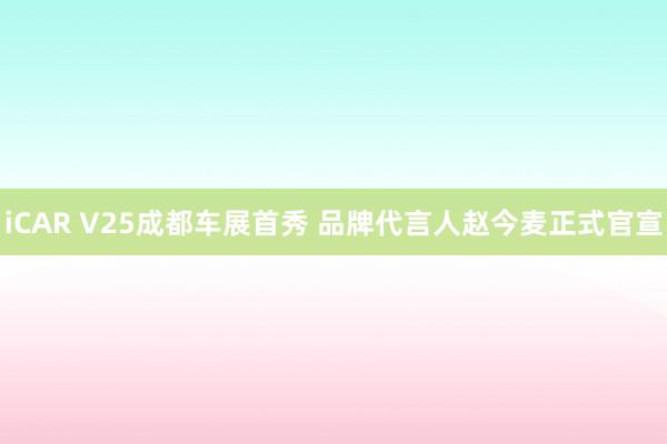 iCAR V25成都车展首秀 品牌代言人赵今麦正式官宣