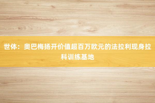 世体：奥巴梅扬开价值超百万欧元的法拉利现身拉科训练基地