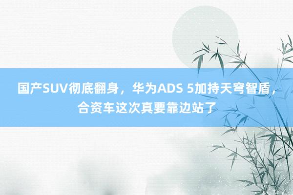 国产SUV彻底翻身，华为ADS 5加持天穹智盾，合资车这次真要靠边站了