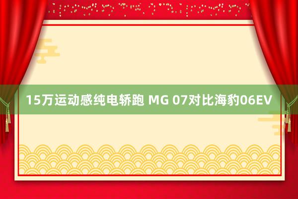 15万运动感纯电轿跑 MG 07对比海豹06EV