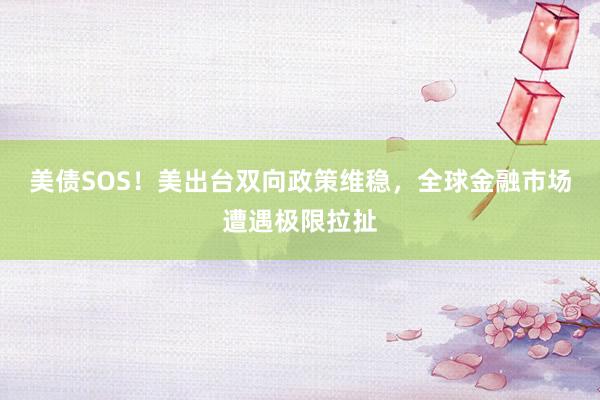 美债SOS！美出台双向政策维稳，全球金融市场遭遇极限拉扯