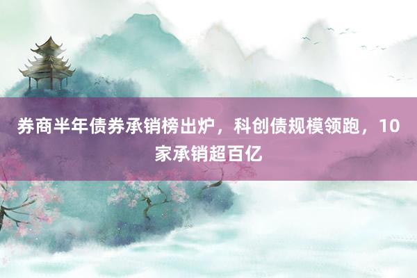 券商半年债券承销榜出炉，科创债规模领跑，10家承销超百亿