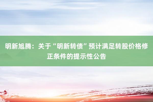 明新旭腾：关于“明新转债”预计满足转股价格修正条件的提示性公告