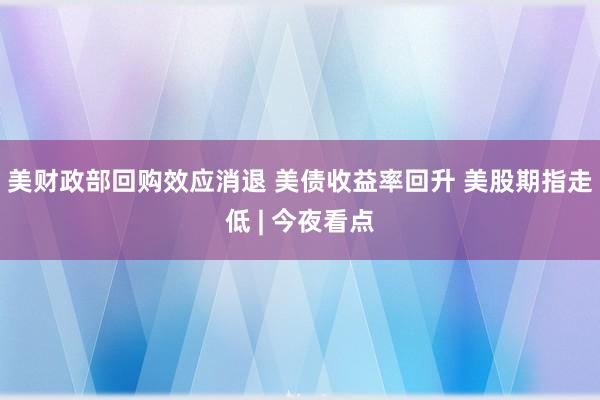 美财政部回购效应消退 美债收益率回升 美股期指走低 | 今夜看点
