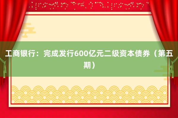 工商银行：完成发行600亿元二级资本债券（第五期）