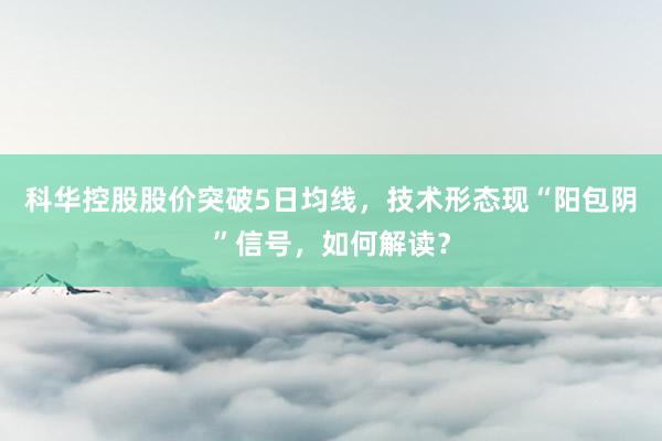 科华控股股价突破5日均线，技术形态现“阳包阴”信号，如何解读？