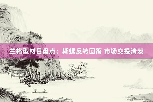 兰格型材日盘点：期螺反转回落 市场交投清淡