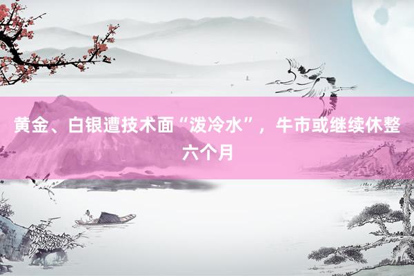 黄金、白银遭技术面“泼冷水”，牛市或继续休整六个月