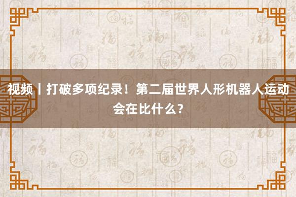 视频丨打破多项纪录！第二届世界人形机器人运动会在比什么？