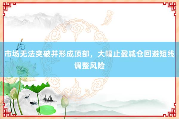 市场无法突破并形成顶部，大幅止盈减仓回避短线调整风险