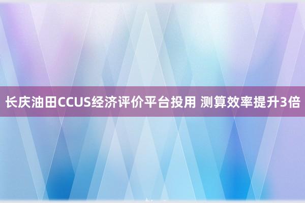 长庆油田CCUS经济评价平台投用 测算效率提升3倍